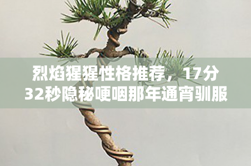 烈焰猩猩性格推荐,17分32秒隐秘哽咽那年通宵驯服的烈焰猩猩,如今在仓库里落了灰 烈焰猩猩性格推荐,17分32秒隐秘哽咽那年通宵驯服的烈焰猩猩,如今在仓库里落了灰