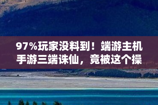 97%玩家没料到!端游主机手游三端诛仙,竟被这个操作毁了体验 97%玩家没料到!端游主机手游三端诛仙,竟被这个操作毁了体验