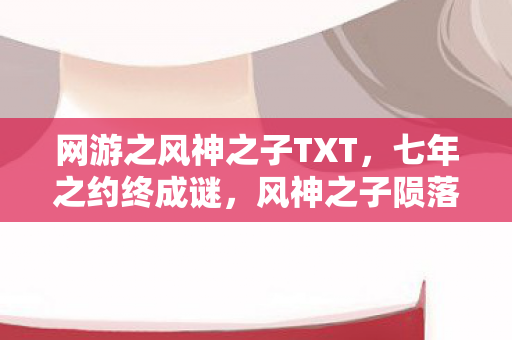 网游之风神之子TXT,七年之约终成谜,风神之子陨落时,泪目告别服务器 网游之风神之子TXT,七年之约终成谜,风神之子陨落时,泪目告别服务器