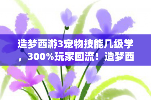 造梦西游3宠物技能几级学,300%玩家回流!造梦西游3宠物系统竟藏着202X年最暴利的情感经济 造梦西游3宠物技能几级学,300%玩家回流!造梦西游3宠物系统竟藏着202X年最暴利的情感经济