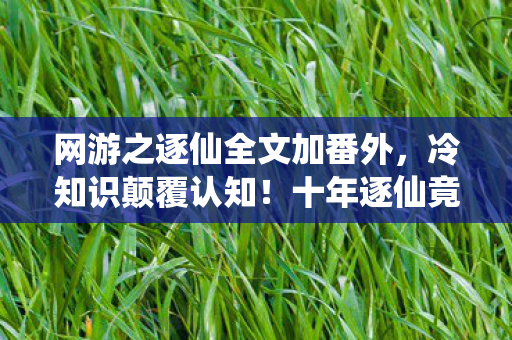 网游之逐仙全文加番外,冷知识颠覆认知!十年逐仙竟是目瞪口呆的新手囚徒 网游之逐仙全文加番外,冷知识颠覆认知!十年逐仙竟是目瞪口呆的新手囚徒