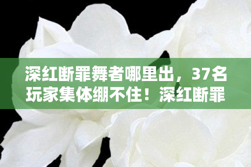 深红断罪舞者哪里出,37名玩家集体绷不住!深红断罪舞者数据异常疑云,大神萌新吵翻天 深红断罪舞者哪里出,37名玩家集体绷不住!深红断罪舞者数据异常疑云,大神萌新吵翻天