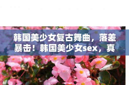 韩国美少女复古舞曲,落差暴击!韩国美少女sex,真相是滤镜碎一地,笑着笑着就哭了 韩国美少女复古舞曲,落差暴击!韩国美少女sex,真相是滤镜碎一地,笑着笑着就哭了