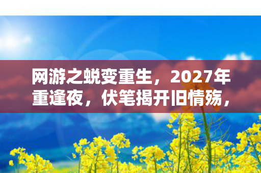 网游之蜕变重生,2027年重逢夜,伏笔揭开旧情殇,鼻子一酸忆往昔 网游之蜕变重生,2027年重逢夜,伏笔揭开旧情殇,鼻子一酸忆往昔