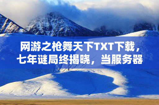 网游之枪舞天下TXT下载,七年谜局终揭晓,当服务器熄灭时,我听见全服玩家在哭 网游之枪舞天下TXT下载,七年谜局终揭晓,当服务器熄灭时,我听见全服玩家在哭