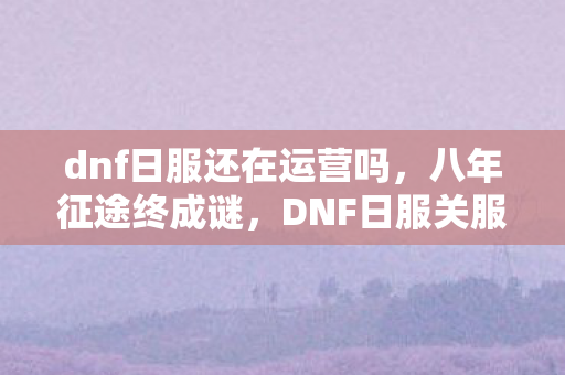 dnf日服还在运营吗,八年征途终成谜,DNF日服关服泪目谢幕 dnf日服还在运营吗,八年征途终成谜,DNF日服关服泪目谢幕