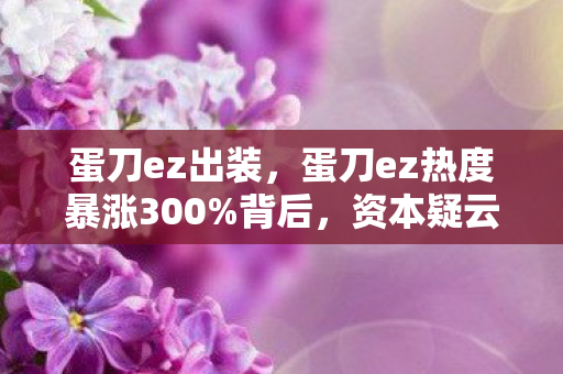 蛋刀ez出装,蛋刀ez热度暴涨300%背后,资本疑云密布,玩家心寒何时休? 蛋刀ez出装,蛋刀ez热度暴涨300%背后,资本疑云密布,玩家心寒何时休?