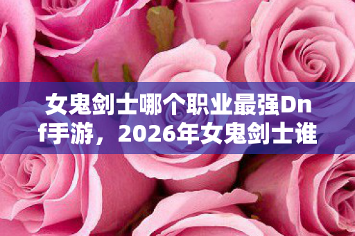 女鬼剑士哪个职业最强Dnf手游,2026年女鬼剑士谁主沉浮?狂喜与绝望交织的终极答案! 女鬼剑士哪个职业最强Dnf手游,2026年女鬼剑士谁主沉浮?狂喜与绝望交织的终极答案!