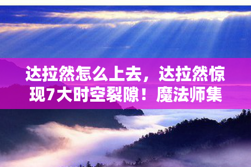 达拉然怎么上去，达拉然惊现7大时空裂隙！魔法师集体失踪背后藏着什么？