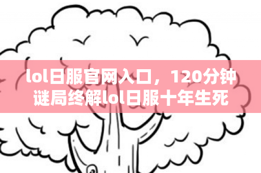 lol日服官网入口，120分钟谜局终解lol日服十年生死簿，1.2亿账号的集体葬礼与未亡人
