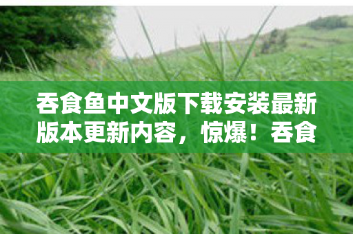 吞食鱼中文版下载安装最新版本更新内容,惊爆!吞食鱼3下载竟藏50万隐情,真相让人吓一跳! 吞食鱼中文版下载安装最新版本更新内容,惊爆!吞食鱼3下载竟藏50万隐情,真相让人吓一跳!