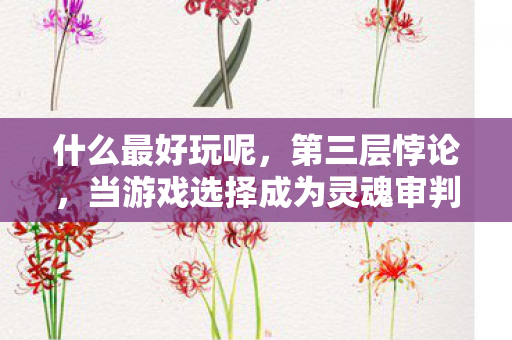 什么最好玩呢,第三层悖论,当游戏选择成为灵魂审判场,谁在操控真实人生? 什么最好玩呢,第三层悖论,当游戏选择成为灵魂审判场,谁在操控真实人生?