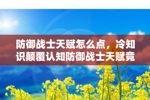 防御战士天赋怎么点,冷知识颠覆认知防御战士天赋竟藏着目瞪口呆的十年谎言! 防御战士天赋怎么点,冷知识颠覆认知防御战士天赋竟藏着目瞪口呆的十年谎言!