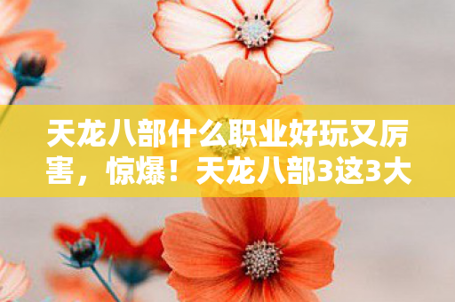 天龙八部什么职业好玩又厉害，惊爆！天龙八部3这3大职业竟藏着99%玩家不知的爽感密码！