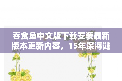 吞食鱼中文版下载安装最新版本更新内容,15年深海谜踪,吞食鱼3的进化史诗,泪目终章待解 吞食鱼中文版下载安装最新版本更新内容,15年深海谜踪,吞食鱼3的进化史诗,泪目终章待解