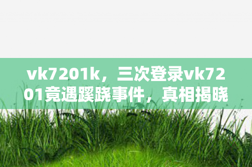 vk7201k,三次登录vk7201竟遇蹊跷事件,真相揭晓后背发凉! vk7201k,三次登录vk7201竟遇蹊跷事件,真相揭晓后背发凉!
