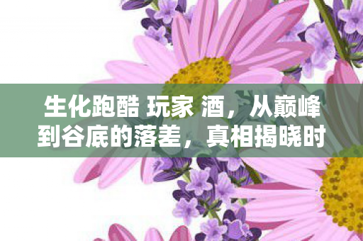 生化跑酷 玩家 酒,从巅峰到谷底的落差,真相揭晓时笑着笑着哭了 生化跑酷 玩家 酒,从巅峰到谷底的落差,真相揭晓时笑着笑着哭了