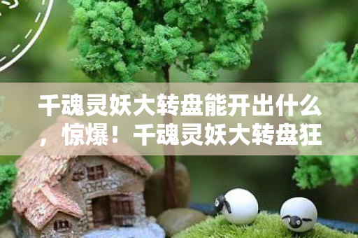 千魂灵妖大转盘能开出什么,惊爆!千魂灵妖大转盘狂抽999次,神秘大奖究竟花落谁家? 千魂灵妖大转盘能开出什么,惊爆!千魂灵妖大转盘狂抽999次,神秘大奖究竟花落谁家?