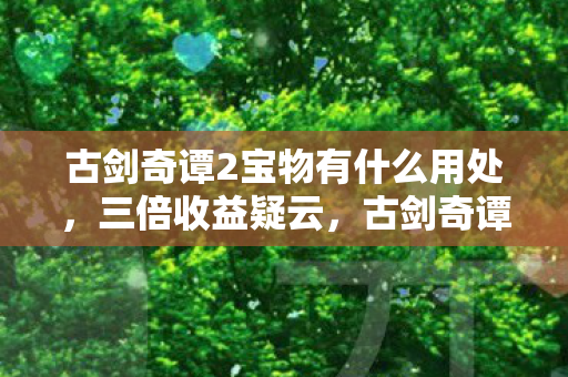 古剑奇谭2宝物有什么用处，三倍收益疑云，古剑奇谭2宝物背后的资本游戏，玩家心寒真相
