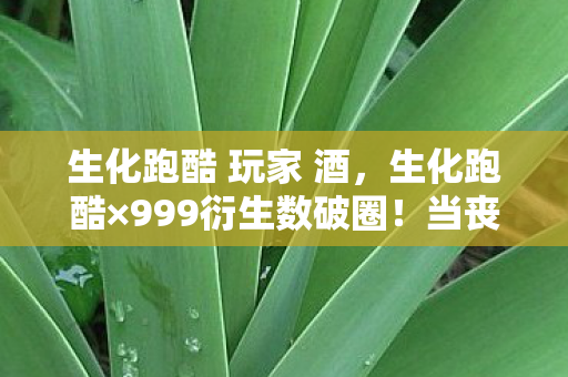 生化跑酷 玩家 酒,生化跑酷×999衍生数破圈!当丧尸围城变成我的遗物陈列馆 生化跑酷 玩家 酒,生化跑酷×999衍生数破圈!当丧尸围城变成我的遗物陈列馆