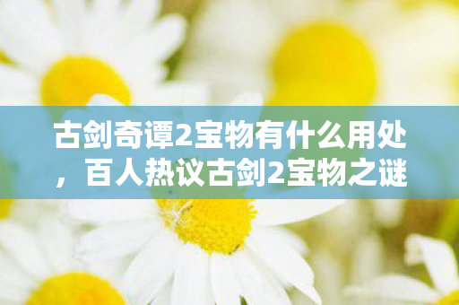 古剑奇谭2宝物有什么用处,百人热议古剑2宝物之谜,老炮,这疑点我绷不住了! 古剑奇谭2宝物有什么用处,百人热议古剑2宝物之谜,老炮,这疑点我绷不住了!