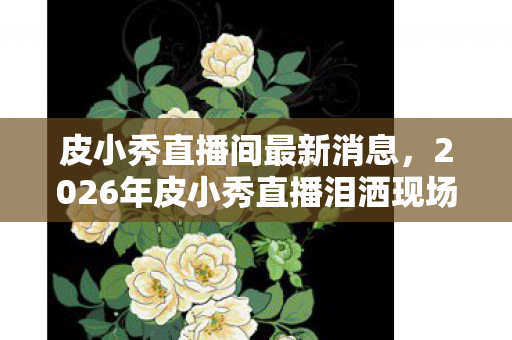 皮小秀直播间最新消息,2026年皮小秀直播泪洒现场!神秘嘉宾现身竟引发全网热议? 皮小秀直播间最新消息,2026年皮小秀直播泪洒现场!神秘嘉宾现身竟引发全网热议?