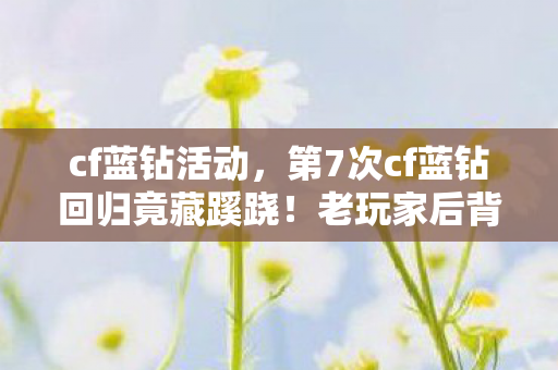 cf蓝钻活动，第7次cf蓝钻回归竟藏蹊跷！老玩家后背发凉，这背后是谁在操控？