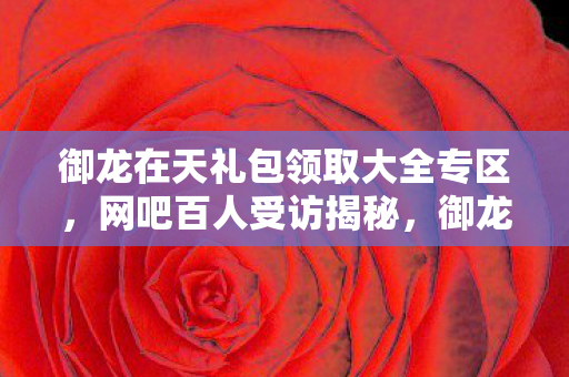 御龙在天礼包领取大全专区,网吧百人受访揭秘,御龙礼包疑点重重,大神绷不住泪洒当场 御龙在天礼包领取大全专区,网吧百人受访揭秘,御龙礼包疑点重重,大神绷不住泪洒当场
