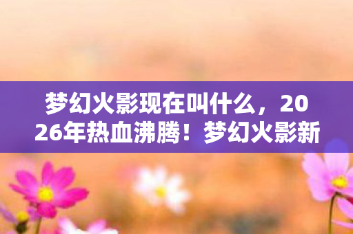 梦幻火影现在叫什么,2026年热血沸腾!梦幻火影新篇章暗藏惊天反转? 梦幻火影现在叫什么,2026年热血沸腾!梦幻火影新篇章暗藏惊天反转?