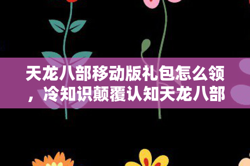 天龙八部移动版礼包怎么领,冷知识颠覆认知天龙八部移动版礼包暗藏玄机,这些设计让你目瞪口呆! 天龙八部移动版礼包怎么领,冷知识颠覆认知天龙八部移动版礼包暗藏玄机,这些设计让你目瞪口呆!