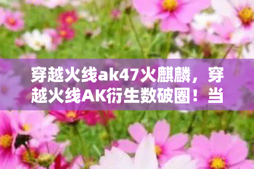 穿越火线ak47火麒麟,穿越火线AK衍生数破圈!当1:1复刻枪模成为我的电子遗物 穿越火线ak47火麒麟,穿越火线AK衍生数破圈!当1:1复刻枪模成为我的电子遗物