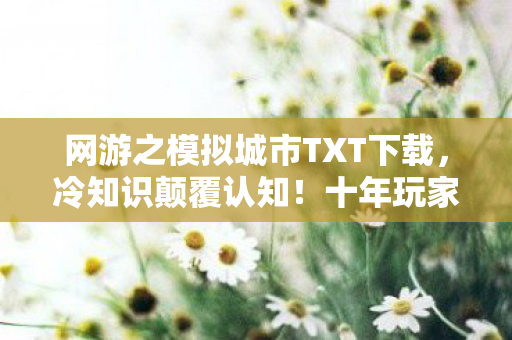 网游之模拟城市TXT下载,冷知识颠覆认知!十年玩家目瞪口呆,模拟城市新手教程竟藏着惊天秘密 网游之模拟城市TXT下载,冷知识颠覆认知!十年玩家目瞪口呆,模拟城市新手教程竟藏着惊天秘密