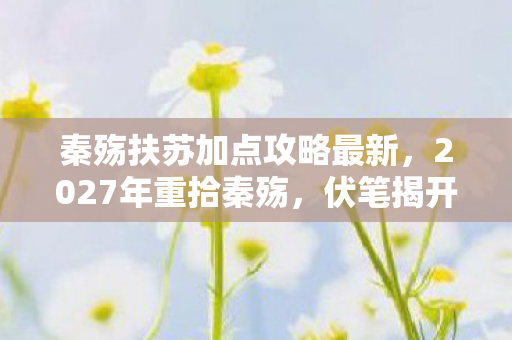 秦殇扶苏加点攻略最新,2027年重拾秦殇,伏笔揭开旧情,鼻子一酸忆往昔 秦殇扶苏加点攻略最新,2027年重拾秦殇,伏笔揭开旧情,鼻子一酸忆往昔