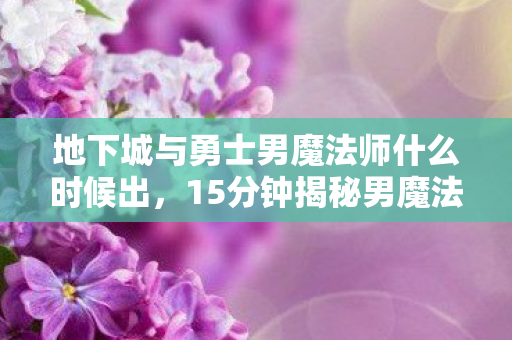 地下城与勇士男魔法师什么时候出,15分钟揭秘男魔法师百年孤寂谜局,当最后一位玩家泪目离场 地下城与勇士男魔法师什么时候出,15分钟揭秘男魔法师百年孤寂谜局,当最后一位玩家泪目离场