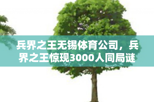 兵界之王无锡体育公司,兵界之王惊现3000人同局谜团!零氪肝帝竟让氪金大佬集体破防? 兵界之王无锡体育公司,兵界之王惊现3000人同局谜团!零氪肝帝竟让氪金大佬集体破防?