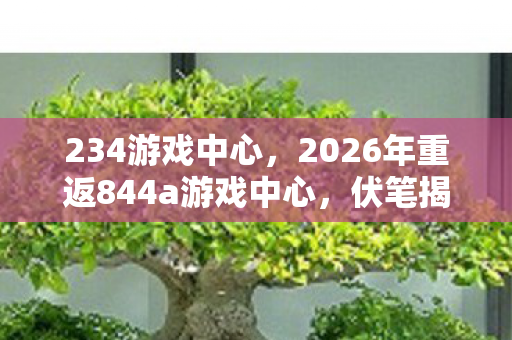 234游戏中心,2026年重返844a游戏中心,伏笔揭开旧情,鼻子一酸泪满襟 234游戏中心,2026年重返844a游戏中心,伏笔揭开旧情,鼻子一酸泪满襟