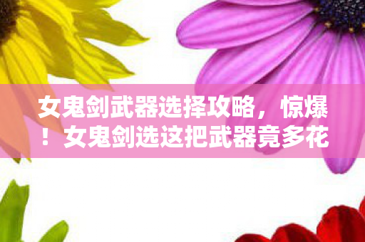 女鬼剑武器选择攻略，惊爆！女鬼剑选这把武器竟多花3000块？背后隐情让人吓一跳！