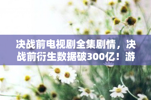 决战前电视剧全集剧情,决战前衍生数据破300亿!游戏IP破圈引爆音乐综艺+时尚秀场,意想不到的跨界狂欢 决战前电视剧全集剧情,决战前衍生数据破300亿!游戏IP破圈引爆音乐综艺+时尚秀场,意想不到的跨界狂欢