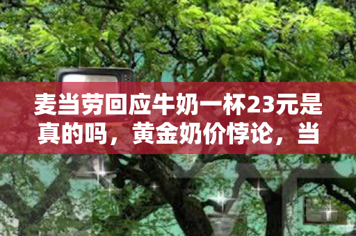 麦当劳回应牛奶一杯23元是真的吗,黄金奶价悖论,当23元牛奶成为命运选择权的终极标价 麦当劳回应牛奶一杯23元是真的吗,黄金奶价悖论,当23元牛奶成为命运选择权的终极标价