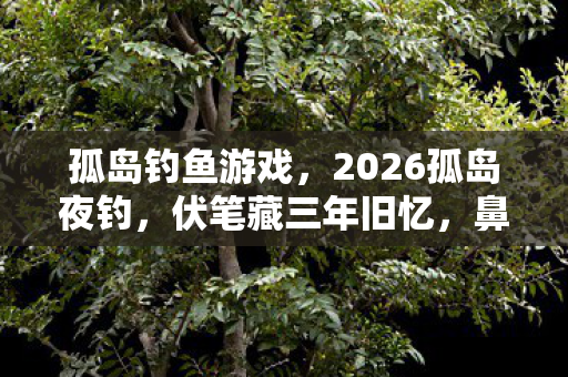 孤岛钓鱼游戏,2026孤岛夜钓,伏笔藏三年旧忆,鼻子一酸泪满衫 孤岛钓鱼游戏,2026孤岛夜钓,伏笔藏三年旧忆,鼻子一酸泪满衫