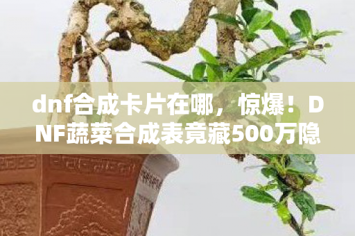 dnf合成卡片在哪，惊爆！DNF蔬菜合成表竟藏500万隐情？离职老兵拍桌揭秘吓你一跳！