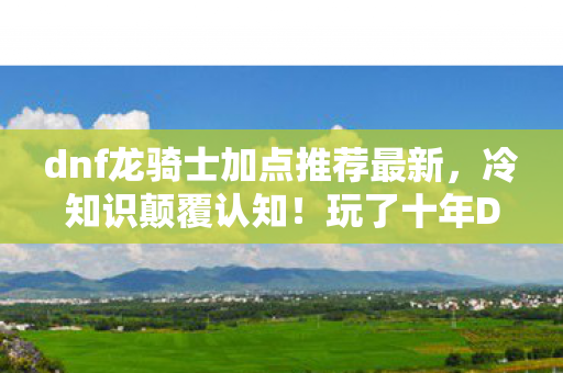 dnf龙骑士加点推荐最新，冷知识颠覆认知！玩了十年DNF龙骑士的我竟目瞪口呆