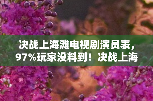 决战上海滩电视剧演员表，97%玩家没料到！决战上海滩IP游戏三端实测，手机端竟成最大黑马？