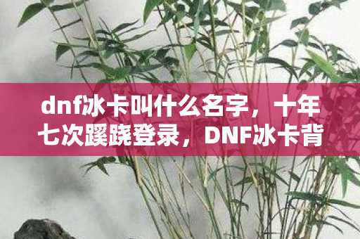 dnf冰卡叫什么名字,十年七次蹊跷登录,DNF冰卡背后竟让我后背发凉! dnf冰卡叫什么名字,十年七次蹊跷登录,DNF冰卡背后竟让我后背发凉!