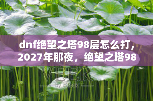 dnf绝望之塔98层怎么打,2027年那夜,绝望之塔98层的伏笔,如今想起鼻子一酸 dnf绝望之塔98层怎么打,2027年那夜,绝望之塔98层的伏笔,如今想起鼻子一酸