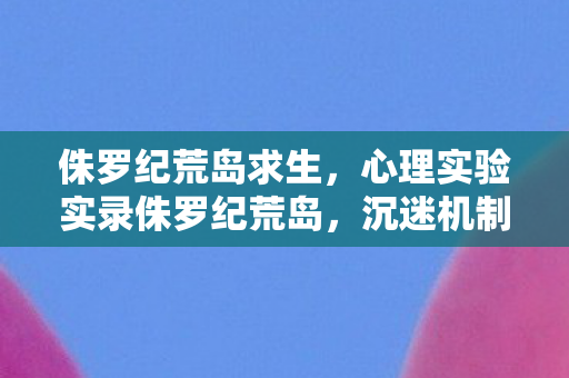 侏罗纪荒岛求生,心理实验实录侏罗纪荒岛,沉迷机制下的细思极恐多巴胺陷阱 侏罗纪荒岛求生,心理实验实录侏罗纪荒岛,沉迷机制下的细思极恐多巴胺陷阱