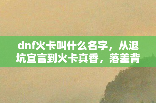 dnf火卡叫什么名字,从退坑宣言到火卡真香,落差背后,笑着笑着哭了 dnf火卡叫什么名字,从退坑宣言到火卡真香,落差背后,笑着笑着哭了