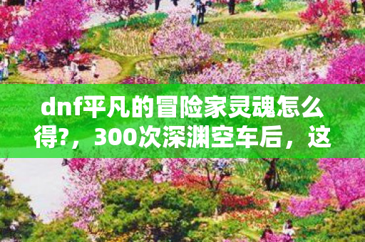 dnf平凡的冒险家灵魂怎么得?，300次深渊空车后，这个非酋身份让我在DNF里破防了