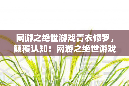网游之绝世游戏青衣修罗,颠覆认知!网游之绝世游戏冷知识,这些设计竟让99%玩家目瞪口呆 网游之绝世游戏青衣修罗,颠覆认知!网游之绝世游戏冷知识,这些设计竟让99%玩家目瞪口呆