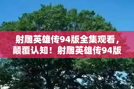 射雕英雄传94版全集观看，颠覆认知！射雕英雄传94版全集隐藏冷知识，让你目瞪口呆！